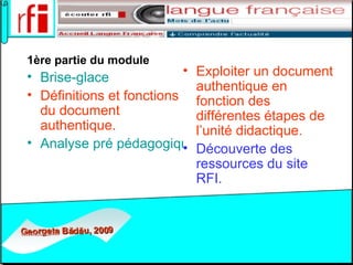 1ère partie du module Brise-glace Définitions et fonctions du document authentique. Analyse pré pédagogique d’un document authentique. Exploiter un document authentique en fonction des différentes étapes de l’unité didactique.  Découverte des ressources du site RFI.  