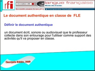 Le document authentique en classe de  FLE   Définir   le document authentique   un document écrit, sonore ou audiovisuel que le professeur collecte dans son entourage pour l'utiliser comme support des activités qu'il va proposer en classe.  
