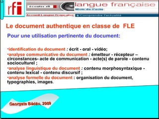Le document authentique en classe de  FLE   Pour une utilisation pertinente   du document:   identification du document  :  écrit - oral - vidéo; analyse communicative du document  :  émetteur - récepteur – circonstances- acte de communication - acte(s) de parole - contenu socioculturel ; analyse linguistique du document  :  contenu morphosyntaxique - contenu lexical - contenu discursif ; analyse formelle du document  : organisation du document, typographies, images . 