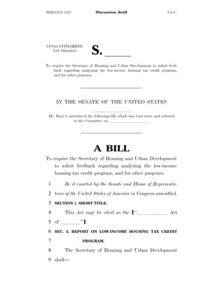 MIR23A52 G25 Discussion draft S.L.C.
118TH CONGRESS
1ST SESSION
S. ll
To require the Secretary of Housing and Urban Development to solicit feed-
back regarding analyzing the low-income housing tax credit program,
and for other purposes.
IN THE SENATE OF THE UNITED STATES
llllllllll
Mr. BRAUN introduced the following bill; which was read twice and referred
to the Committee on llllllllll
A BILL
To require the Secretary of Housing and Urban Development
to solicit feedback regarding analyzing the low-income
housing tax credit program, and for other purposes.
Be it enacted by the Senate and House of Representa-
1
tives of the United States of America in Congress assembled,
2
SECTION 1. SHORT TITLE.
3
This Act may be cited as the ø‘‘llllll Act
4
of llll’’¿.
5
SEC. 2. REPORT ON LOW-INCOME HOUSING TAX CREDIT
6
PROGRAM.
7
The Secretary of Housing and Urban Development
8
shall—
9
 