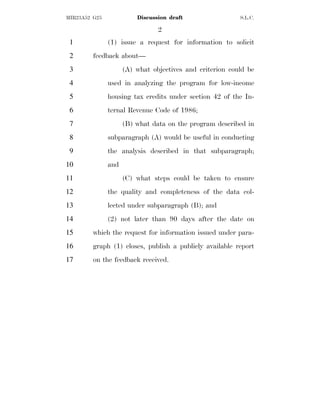 2
MIR23A52 G25 Discussion draft S.L.C.
(1) issue a request for information to solicit
1
feedback about—
2
(A) what objectives and criterion could be
3
used in analyzing the program for low-income
4
housing tax credits under section 42 of the In-
5
ternal Revenue Code of 1986;
6
(B) what data on the program described in
7
subparagraph (A) would be useful in conducting
8
the analysis described in that subparagraph;
9
and
10
(C) what steps could be taken to ensure
11
the quality and completeness of the data col-
12
lected under subparagraph (B); and
13
(2) not later than 90 days after the date on
14
which the request for information issued under para-
15
graph (1) closes, publish a publicly available report
16
on the feedback received.
17
 