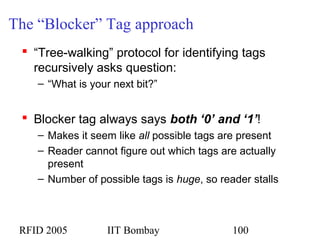 RFID 2005 IIT Bombay 100
The “Blocker” Tag approach
 “Tree-walking” protocol for identifying tags
recursively asks question:
– “What is your next bit?”
 Blocker tag always says both ‘0’ and ‘1’!
– Makes it seem like all possible tags are present
– Reader cannot figure out which tags are actually
present
– Number of possible tags is huge, so reader stalls
 