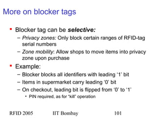 RFID 2005 IIT Bombay 101
More on blocker tags
 Blocker tag can be selective:
– Privacy zones: Only block certain ranges of RFID-tag
serial numbers
– Zone mobility: Allow shops to move items into privacy
zone upon purchase
 Example:
– Blocker blocks all identifiers with leading ‘1’ bit
– Items in supermarket carry leading ‘0’ bit
– On checkout, leading bit is flipped from ‘0’ to ‘1’
• PIN required, as for “kill” operation
 