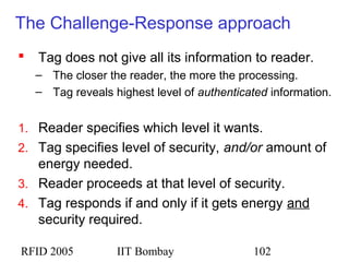 RFID 2005 IIT Bombay 102
The Challenge-Response approach
 Tag does not give all its information to reader.
– The closer the reader, the more the processing.
– Tag reveals highest level of authenticated information.
1. Reader specifies which level it wants.
2. Tag specifies level of security, and/or amount of
energy needed.
3. Reader proceeds at that level of security.
4. Tag responds if and only if it gets energy and
security required.
 