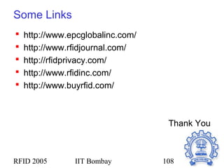 RFID 2005 IIT Bombay 108
Some Links
 http://www.epcglobalinc.com/
 http://www.rfidjournal.com/
 http://rfidprivacy.com/
 http://www.rfidinc.com/
 http://www.buyrfid.com/
Thank You
 