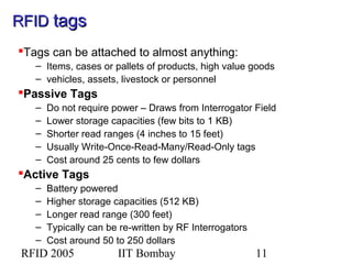 RFID 2005 IIT Bombay 11
Tags can be attached to almost anything:
– Items, cases or pallets of products, high value goods
– vehicles, assets, livestock or personnel
Passive Tags
– Do not require power – Draws from Interrogator Field
– Lower storage capacities (few bits to 1 KB)
– Shorter read ranges (4 inches to 15 feet)
– Usually Write-Once-Read-Many/Read-Only tags
– Cost around 25 cents to few dollars
Active Tags
– Battery powered
– Higher storage capacities (512 KB)
– Longer read range (300 feet)
– Typically can be re-written by RF Interrogators
– Cost around 50 to 250 dollars
RFIDRFID tagstags
 