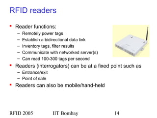 RFID 2005 IIT Bombay 14
RFID readers
 Reader functions:
– Remotely power tags
– Establish a bidirectional data link
– Inventory tags, filter results
– Communicate with networked server(s)
– Can read 100-300 tags per second
 Readers (interrogators) can be at a fixed point such as
– Entrance/exit
– Point of sale
 Readers can also be mobile/hand-held
 
