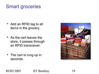 RFID 2005 IIT Bombay 19
Smart groceries
 Add an RFID tag to all
items in the grocery.
 As the cart leaves the
store, it passes through
an RFID transceiver.
 The cart is rung up in
seconds.
 