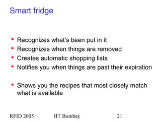 RFID 2005 IIT Bombay 21
Smart fridge
 Recognizes what’s been put in it
 Recognizes when things are removed
 Creates automatic shopping lists
 Notifies you when things are past their expiration
 Shows you the recipes that most closely match
what is available
 