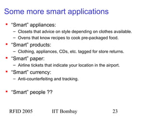 RFID 2005 IIT Bombay 23
Some more smart applications
 “Smart” appliances:
– Closets that advice on style depending on clothes available.
– Ovens that know recipes to cook pre-packaged food.
 “Smart” products:
– Clothing, appliances, CDs, etc. tagged for store returns.
 “Smart” paper:
– Airline tickets that indicate your location in the airport.
 “Smart” currency:
– Anti-counterfeiting and tracking.
 “Smart” people ??
 