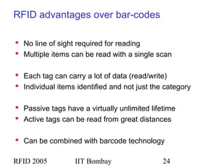 RFID 2005 IIT Bombay 24
RFID advantages over bar-codes
 No line of sight required for reading
 Multiple items can be read with a single scan
 Each tag can carry a lot of data (read/write)
 Individual items identified and not just the category
 Passive tags have a virtually unlimited lifetime
 Active tags can be read from great distances
 Can be combined with barcode technology
 