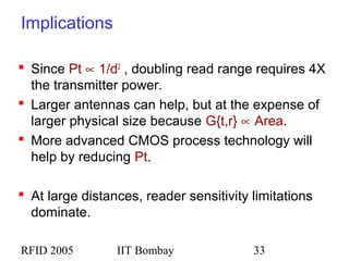 RFID 2005 IIT Bombay 33
Implications
 Since Pt ∝ 1/d2
, doubling read range requires 4X
the transmitter power.
 Larger antennas can help, but at the expense of
larger physical size because G{t,r} ∝ Area.
 More advanced CMOS process technology will
help by reducing Pt.
 At large distances, reader sensitivity limitations
dominate.
 