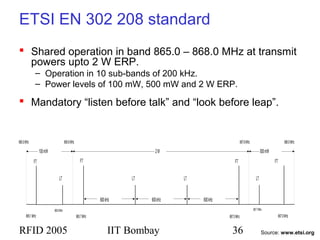 RFID 2005 IIT Bombay 36
ETSI EN 302 208 standard
 Shared operation in band 865.0 – 868.0 MHz at transmit
powers upto 2 W ERP.
– Operation in 10 sub-bands of 200 kHz.
– Power levels of 100 mW, 500 mW and 2 W ERP.
 Mandatory “listen before talk” and “look before leap”.
865.7MHz 867.5MHz
FT
865.1MHz 867.9MHz
100mW
867.7MHz865.5MHz
LT
FT
LT LT
FT
600kHz 600kHz600kHz
2W
FT
LT
500mW
865.0MHz 865.6MHz 867.6MHz 868.0MHz
Source: www.etsi.org
 