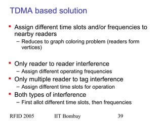 RFID 2005 IIT Bombay 39
TDMA based solution
 Assign different time slots and/or frequencies to
nearby readers
– Reduces to graph coloring problem (readers form
vertices)
 Only reader to reader interference
– Assign different operating frequencies
 Only multiple reader to tag interference
– Assign different time slots for operation
 Both types of interference
– First allot different time slots, then frequencies
 