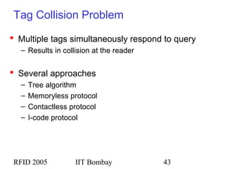 RFID 2005 IIT Bombay 43
Tag Collision Problem
 Multiple tags simultaneously respond to query
– Results in collision at the reader
 Several approaches
– Tree algorithm
– Memoryless protocol
– Contactless protocol
– I-code protocol
 