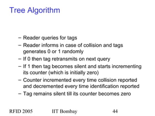 RFID 2005 IIT Bombay 44
Tree Algorithm
– Reader queries for tags
– Reader informs in case of collision and tags
generates 0 or 1 randomly
– If 0 then tag retransmits on next query
– If 1 then tag becomes silent and starts incrementing
its counter (which is initially zero)
– Counter incremented every time collision reported
and decremented every time identification reported
– Tag remains silent till its counter becomes zero
 