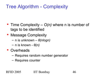 RFID 2005 IIT Bombay 46
Tree Algorithm - Complexity
 Time Complexity – O(n) where n is number of
tags to be identified
 Message Complexity
– n is unknown – θ(nlogn)
– n is known - θ(n)
 Overheads
– Requires random number generator
– Requires counter
 