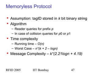 RFID 2005 IIT Bombay 47
Memoryless Protocol
 Assumption: tagID stored in k bit binary string
 Algorithm
– Reader queries for prefix p
– In case of collision queries for p0 or p1
 Time complexity
– Running time – O(n)
– Worst Case – n*(k + 2 – logn)
 Message Complexity – k*(2.21logn + 4.19)
 