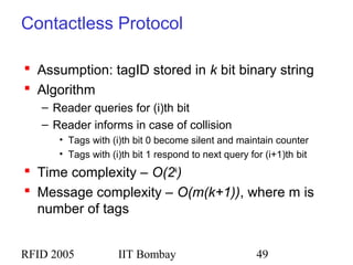 RFID 2005 IIT Bombay 49
Contactless Protocol
 Assumption: tagID stored in k bit binary string
 Algorithm
– Reader queries for (i)th bit
– Reader informs in case of collision
• Tags with (i)th bit 0 become silent and maintain counter
• Tags with (i)th bit 1 respond to next query for (i+1)th bit
 Time complexity – O(2k
)
 Message complexity – O(m(k+1)), where m is
number of tags
 
