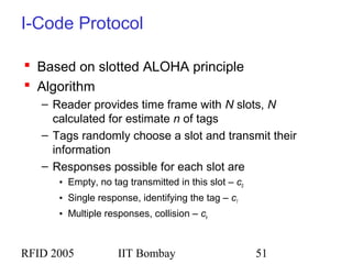 RFID 2005 IIT Bombay 51
I-Code Protocol
 Based on slotted ALOHA principle
 Algorithm
– Reader provides time frame with N slots, N
calculated for estimate n of tags
– Tags randomly choose a slot and transmit their
information
– Responses possible for each slot are
• Empty, no tag transmitted in this slot – c0
• Single response, identifying the tag – c1
• Multiple responses, collision – ck
 