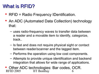RFID 2005 IIT Bombay 6
What is RFID?What is RFID?
 RFID = Radio Frequency IDentification.
 An ADC (Automated Data Collection) technology
that:
– uses radio-frequency waves to transfer data between
a reader and a movable item to identify, categorize,
track..
– Is fast and does not require physical sight or contact
between reader/scanner and the tagged item.
– Performs the operation using low cost components.
– Attempts to provide unique identification and backend
integration that allows for wide range of applications.
 Other ADC technologies: Bar codes, OCR.
 