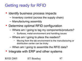 RFID 2005 IIT Bombay 97
Getting ready for RFID
 Identify business process impacts
– Inventory control (across the supply chain)
– Manufacturing assembly
 Determine optimal RFID configuration
– Where am I going to tag my components/products?
• Surfaces, metal environment and handling issues
– Where am I going to place the readers?
• Moving from the lab environment to the manufacturing or
distribution center can be tricky
– When am I going to assemble the RFID data?
 Integrate with ERP and other systems
 