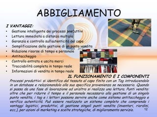 ABBIGLIAMENTO
I VANTAGGI:
•    Gestione intelligente dei processi produttivi
•    Lettura immediata a distanza multipla
•    Garanzia e controllo sull’autenticità del capo
•    Semplificazione della gestione di un punto vendita
•    Riduzione risorse di tempo e personale
•    Antitaccheggio
•    Controllo entrata e uscita merci
•    Tracciabilità completa in tempo reale
•    Informazioni di vendita in tempo reale
                                        IL FUNZIONAMENTO E I COMPONENTI
    Processi produttivi: si identifica dal tessuto al capo finito con un Tag introducendolo
    in un database e relazionandolo alla sua specifica provenienza se necessario. Quando
    si passa da una fase di lavorazione ad un’altra si realizza una lettura. Punti vendita:
    oltre che per ridurre il tempo e il personale necessario alla gestione di un singolo
    punto vendita, i tag e i lettori possono servire anche come sistema antitaccheggio e
    verifica autenticità. Può essere realizzato un sistema completo che comprenda i
    vantaggi logistici, produttivi, di gestione singoli punti vendita (inventari, riordini,
    ecc.), per azioni di marketing e scelte strategiche, di miglioramento servizio.     12
 