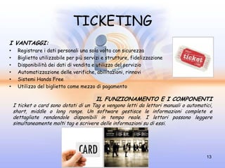 TICKETING
I VANTAGGI:
•     Registrare i dati personali una sola volta con sicurezza
•     Biglietto utilizzabile per più servizi e strutture, fidelizzazione
•     Disponibilità dei dati di vendita e utilizzo del servizio
•     Automatizzazione delle verifiche, abilitazioni, rinnovi
•     Sistemi Hands Free
•     Utilizzo del biglietto come mezzo di pagamento

                                         IL FUNZIONAMENTO E I COMPONENTI
    I ticket o card sono dotati di un Tag e vengono letti da lettori manuali o automatici,
    short, middle o long range. Un software gestisce le informazioni complete e
    dettagliate rendendole disponibili in tempo reale. I lettori possono leggere
    simultaneamente molti tag e scrivere delle informazioni su di essi.




                                                                                       13
 