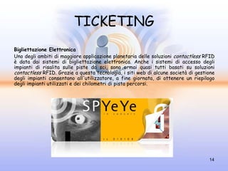 TICKETING
Bigliettazione Elettronica
Uno degli ambiti di maggiore applicazione planetaria delle soluzioni contactless RFID
è data dai sistemi di bigliettazione elettronica. Anche i sistemi di accesso degli
impianti di risalita sulle piste da sci, sono ormai quasi tutti basati su soluzioni
contactless RFID. Grazie a questa tecnologia, i siti web di alcune società di gestione
degli impianti consentono all'utilizzatore, a fine giornata, di ottenere un riepilogo
degli impianti utilizzati e dei chilometri di pista percorsi.




                                                                                   14
 