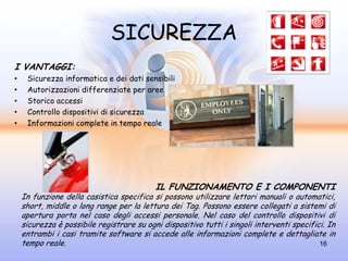 SICUREZZA
I VANTAGGI:
•    Sicurezza informatica e dei dati sensibili
•    Autorizzazioni differenziate per aree
•    Storico accessi
•    Controllo dispositivi di sicurezza
•    Informazioni complete in tempo reale




                                           IL FUNZIONAMENTO E I COMPONENTI
    In funzione della casistica specifica si possono utilizzare lettori manuali o automatici,
    short, middle o long range per la lettura dei Tag. Possono essere collegati a sistemi di
    apertura porta nel caso degli accessi personale. Nel caso del controllo dispositivi di
    sicurezza è possibile registrare su ogni dispositivo tutti i singoli interventi specifici. In
    entrambi i casi tramite software si accede alle informazioni complete e dettagliate in
    tempo reale.                                                                            16
 