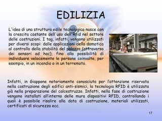EDILIZIA
L'idea di una struttura edile tecnologica nasce con
la crescita costante dell'uso dell'Rfid nel settore
delle costruzioni. I tag, infatti, vengono utilizzati
per diversi scopi: dalle applicazioni della domotica
al controllo della stabilità del palazzo (attraverso
dei sensori ad hoc), fino alla possibilità di
individuare velocemente le persone coinvolte, per
esempio, in un incendio o in un terremoto.



Infatti, in Giappone notoriamente conosciuto per l’attenzione riservata
nella costruzione degli edifici anti-sismici, la tecnologia RFID è utilizzata
già nella preparazione del calcestruzzo. Infatti, nella fase di costruzione
vengono installati all’interno delle mura dispositivi RFID, controllando i
quali è possibile risalire alla data di costruzione, materiali utilizzati,
certificati di sicurezza ecc.
                                                                            17
 