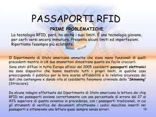 PASSAPORTI RFID
                          PRIME PROBLEMATICHE
 La tecnologia RFID, però, ha anche i suoi limiti. È una tecnologia giovane,
 per certi versi ancora immatura. Presenta alcuni limiti ed imperfezioni.
 Riportiamo l’esempio più eclatante:


Il Dipartimento di Stato americano ammette che siano meno funzionali di quelli
precedenti mentre in UK due smanettoni dimostrano quanto sia facile craccarli.
Sono stati diffusi in tutta Europa all’inizi del 2005 cosiddetti passaporti elettronici
ma sono dispositivi che hanno mostrato tutti i propri limiti, in qualche caso
preoccupando il pubblico per la loro scarsa affidabilità e la relativa sicurezza dei
dati che contengono e dando vita al cosiddetto fenomeno criminale dello “Skimming”
(Strisciare).

Da alcune indagini effettuate dal Dipartimento di Stato americano la lettura dei chip
RFID nei passaporti avviene correttamente con una percentuale di errore dal 27 al
43% superiore di quanto avveniva in precedenza, con i passaporti tradizionali, in cui
gli strumenti di verifica dei documenti sfruttavano i codici macchina inseriti nei
passaporti e ottenevano una lettura quasi sempre senza errori.                     19
 