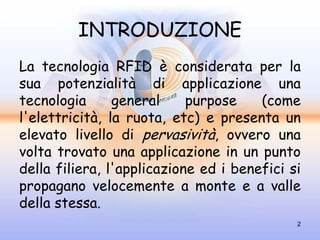 INTRODUZIONE
La tecnologia RFID è considerata per la
sua potenzialità di applicazione una
tecnologia      general     purpose    (come
l'elettricità, la ruota, etc) e presenta un
elevato livello di pervasività, ovvero una
volta trovato una applicazione in un punto
della filiera, l'applicazione ed i benefici si
propagano velocemente a monte e a valle
della stessa.
                                             2
 