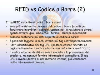RFID vs Codice a Barre (2)

I tag RFID rispetto ai codici a barre sono:
• sono più resistenti e durevoli del codice a barre (adatti per
   funzionare in ambienti sporchi, contaminati e resistere a diversi
   agenti esterni, quali ambientali, termici, chimici, meccanici);
• possono contenere più dati rispetto al codice a barre;
• è possibile leggere in pochi istanti più tag contemporaneamente;
• i dati identificativi dei tag RFID possono essere riscritti ed
   aggiornati mentre il codice a barre non può essere modificato;
• il codice a barre identifica solo il modello e la provenienza del
   prodotto, ma non può fornire informazioni dettagliate. Il tag
   RFID invece (dotato di una memoria interna) può contenere
   molte informazioni diverse.

                                                                   22
 