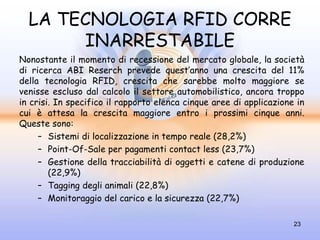 LA TECNOLOGIA RFID CORRE
       INARRESTABILE
Nonostante il momento di recessione del mercato globale, la società
di ricerca ABI Reserch prevede quest’anno una crescita del 11%
della tecnologia RFID, crescita che sarebbe molto maggiore se
venisse escluso dal calcolo il settore automobilistico, ancora troppo
in crisi. In specifico il rapporto elenca cinque aree di applicazione in
cui è attesa la crescita maggiore entro i prossimi cinque anni.
Queste sono:
     – Sistemi di localizzazione in tempo reale (28,2%)
     – Point-Of-Sale per pagamenti contact less (23,7%)
     – Gestione della tracciabilità di oggetti e catene di produzione
        (22,9%)
     – Tagging degli animali (22,8%)
     – Monitoraggio del carico e la sicurezza (22,7%)

                                                                     23
 