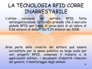 LA TECNOLOGIA RFID CORRE
       INARRESTABILE
L’ultima     relazione     del     settore     RFID    fatta
   dall’organizzazione IdTechEx prevede che il mercato
   globale RFID per l’anno in corso sarà di un valore di
   5,56 miliardi di dollari, dai 5,25 miliardi del 2008.




Gran parte della crescita del settore può essere
  accreditato per la spesa pubblica su larga scala per
  vari progetti RFID, compreso il transito e le
  applicazioni militari, i documenti d’identità rilasciati
  dai governi, il monitoraggio degli animali
                                                          25
 