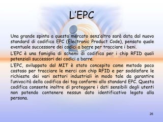 L’EPC
Una grande spinta a questo mercato senz’altro sarà data dal nuovo
standard di codifica EPC (Electronic Product Code), pensato quale
eventuale successore dei codici a barre per tracciare i beni.
L’EPC è una famiglia di schemi di codifica per i chip RFID quali
potenziali successori dei codici a barre.
L’EPC, sviluppato dal MIT è stato concepito come metodo poco
costoso per tracciare le merci con chip RFID e per soddisfare le
richieste dei vari settori industriali in modo tale da garantire
l’univocità della codifica dei tag conformi allo standard EPC. Questa
codifica consente inoltre di proteggere i dati sensibili degli utenti
non potendo contenere nessun dato identificativo legato alla
persona.


                                                                  26
 