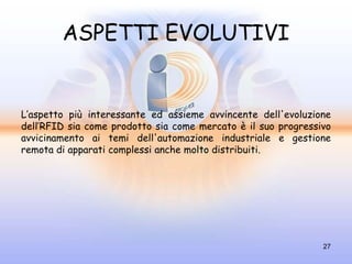 ASPETTI EVOLUTIVI


L’aspetto più interessante ed assieme avvincente dell'evoluzione
dell’RFID sia come prodotto sia come mercato è il suo progressivo
avvicinamento ai temi dell'automazione industriale e gestione
remota di apparati complessi anche molto distribuiti.




                                                               27
 