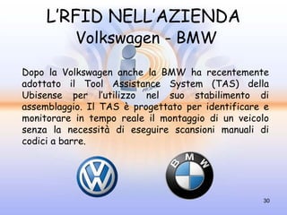 L’RFID NELL’AZIENDA
           Volkswagen - BMW

Dopo la Volkswagen anche la BMW ha recentemente
adottato il Tool Assistance System (TAS) della
Ubisense per l’utilizzo nel suo stabilimento di
assemblaggio. Il TAS è progettato per identificare e
monitorare in tempo reale il montaggio di un veicolo
senza la necessità di eseguire scansioni manuali di
codici a barre.




                                                  30
 