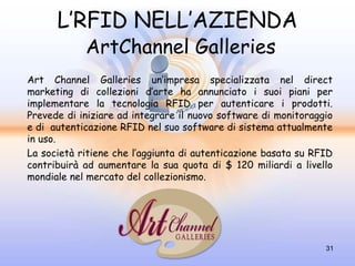 L’RFID NELL’AZIENDA
            ArtChannel Galleries
Art Channel Galleries un’impresa specializzata nel direct
marketing di collezioni d’arte ha annunciato i suoi piani per
implementare la tecnologia RFID per autenticare i prodotti.
Prevede di iniziare ad integrare il nuovo software di monitoraggio
e di autenticazione RFID nel suo software di sistema attualmente
in uso.
La società ritiene che l’aggiunta di autenticazione basata su RFID
contribuirà ad aumentare la sua quota di $ 120 miliardi a livello
mondiale nel mercato del collezionismo.




                                                                31
 