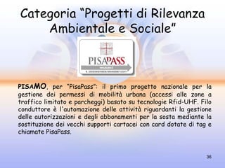 Categoria “Progetti di Rilevanza
    Ambientale e Sociale”



PISAMO, per “PisaPass”: il primo progetto nazionale per la
gestione dei permessi di mobilità urbana (accessi alle zone a
traffico limitato e parcheggi) basato su tecnologie Rfid-UHF. Filo
conduttore è l'automazione delle attività riguardanti la gestione
delle autorizzazioni e degli abbonamenti per la sosta mediante la
sostituzione dei vecchi supporti cartacei con card dotate di tag e
chiamate PisaPass.


                                                                36
 
