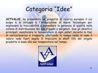 Categoria “Idee”
ACTVALUE, ha presentato un progetto di ricerca europeo il cui
scopo è lo sviluppo e l'integrazione di nuove tecnologie per
migliorare la tracciabilità e aumentare la garanzia di qualità nella
catena di distribuzione dei cibi freschi e surgelati. Due gli obiettivi
principali: monitorare la temperatura di ogni pallet durante la fasi
di carico/scarico e trasporto allertando in tempo reale in caso il
valore vada fuori soglia; E tracciare la shelf life del singolo
prodotto in base alla sua temperatura nel tempo.




                                                                     37
 