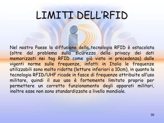 LIMITI DELL’RFID


Nel nostro Paese la diffusione della tecnologia RFID è ostacolata
(oltre dal problema sulla sicurezza della privacy dei dati
memorizzati nei tag RFID come già visto in precedenza) dalle
vigenti norme sulle frequenze, infatti in Italia le frequenze
utilizzabili sono molto ridotte (letture inferiori a 10cm), in quanto la
tecnologia RFID/UHF ricade in fasce di frequenze attribuite all’uso
militare, quindi il suo uso è fortemente limitato proprio per
permettere un corretto funzionamento degli apparati militari,
inoltre esse non sono standardizzate a livello mondiale.




                                                                      39
 