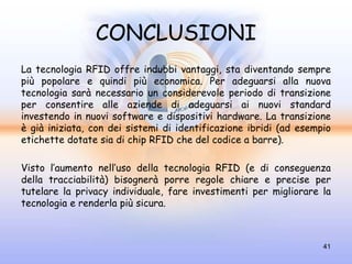CONCLUSIONI
La tecnologia RFID offre indubbi vantaggi, sta diventando sempre
più popolare e quindi più economica. Per adeguarsi alla nuova
tecnologia sarà necessario un considerevole periodo di transizione
per consentire alle aziende di adeguarsi ai nuovi standard
investendo in nuovi software e dispositivi hardware. La transizione
è già iniziata, con dei sistemi di identificazione ibridi (ad esempio
etichette dotate sia di chip RFID che del codice a barre).

Visto l’aumento nell’uso della tecnologia RFID (e di conseguenza
della tracciabilità) bisognerà porre regole chiare e precise per
tutelare la privacy individuale, fare investimenti per migliorare la
tecnologia e renderla più sicura.



                                                                   41
 
