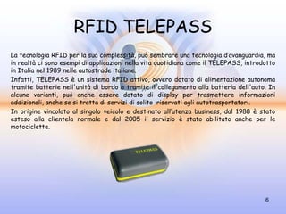 RFID TELEPASS
La tecnologia RFID per la sua complessità, può sembrare una tecnologia d’avanguardia, ma
in realtà ci sono esempi di applicazioni nella vita quotidiana come il TELEPASS, introdotto
in Italia nel 1989 nelle autostrade italiane.
Infatti, TELEPASS è un sistema RFID attivo, ovvero dotato di alimentazione autonoma
tramite batterie nell'unità di bordo o tramite il collegamento alla batteria dell'auto. In
alcune varianti, può anche essere dotato di display per trasmettere informazioni
addizionali, anche se si tratta di servizi di solito riservati agli autotrasportatori.
In origine vincolato al singolo veicolo e destinato all’utenza business, dal 1988 è stato
esteso alla clientela normale e dal 2005 il servizio è stato abilitato anche per le
motociclette.




                                                                                       6
 