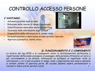 CONTROLLO ACCESSO PERSONE
I VANTAGGI:
•    Automatizzazione degli accessi
•    Riduzione delle risorse di tempo e personale
•    Identificazione immediata anche Hands Free
•    Sicurezza delle informazioni sugli accessi
•    Disponibilità delle informazioni in tempo reale
•    Personalizzazione e restrizione accessi ad aree riservate
•    Apertura automatica, niente chiavi




                                       IL FUNZIONAMENTO E I COMPONENTI
    La lettura del tag RFID e le conseguenti azioni di abilitazione/non abilitazione e
    registrazione dell’accesso avvengono al passaggio della persona attraverso un varco o
    per avvicinamento a un lettore. Attraverso un software si registrano tutte le
    informazioni a cui si può accedere in tempo reale. L’applicazione può essere abbinata
    ai normali sistemi di apertura porta. Gli accessi possono essere personalizzati e
    vincolati a fasce orarie, periodi o aree.                                          7
 