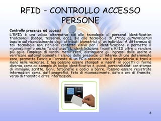 RFID - CONTROLLO ACCESSO
               PERSONE
Controllo presenze ed accessi
L'RFID è una valida alternativa sia alle tecnologie di personal identification
tradizionali (badge, tesserini, ecc.), sia alle tecnologie di strong authentication
basate sul riconoscimento degli attributi biometrici di un individuo. A differenza di
tali tecnologie non richiede contatto visivo per l'identificazione e permette il
riconoscimento anche "a distanza". L'identificazione tramite RFID oltre a rendere
più agile l'impiego di varchi motorizzati, distinguere gli ingressi dalle uscite e
verificare automaticamente l'elenco delle presenze all'interno di una determinata
zona, permette l'avvio o l'arresto di un PC a seconda che il proprietario si trovi o
meno nelle vicinanze. I tag possono essere stampati o inseriti in oggetti di forma
diversa, come ad esempio un badge identificativo e, quindi, personalizzati con stampe
di immagini, scritte, loghi, fotografie e codici a barre. Possono essere registrate
informazioni come: dati anagrafici, foto di riconoscimento, data e ora di transito,
verso di transito e altre informazioni.




                                                                                   8
 