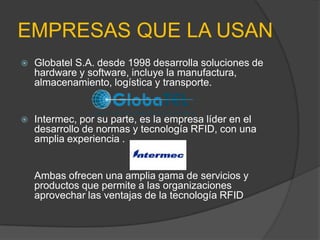 EMPRESASQUE LA USANGlobatelS.A. desde 1998 desarrolla soluciones de hardware y software, incluye la manufactura, almacenamiento, logística y transporte.Intermec, por su parte, es la empresa líder en el desarrollo de normas y tecnología RFID, con una amplia experiencia .Ambas ofrecen una amplia gama de servicios y productos que permite a las organizaciones aprovechar las ventajas de la tecnología RFID
