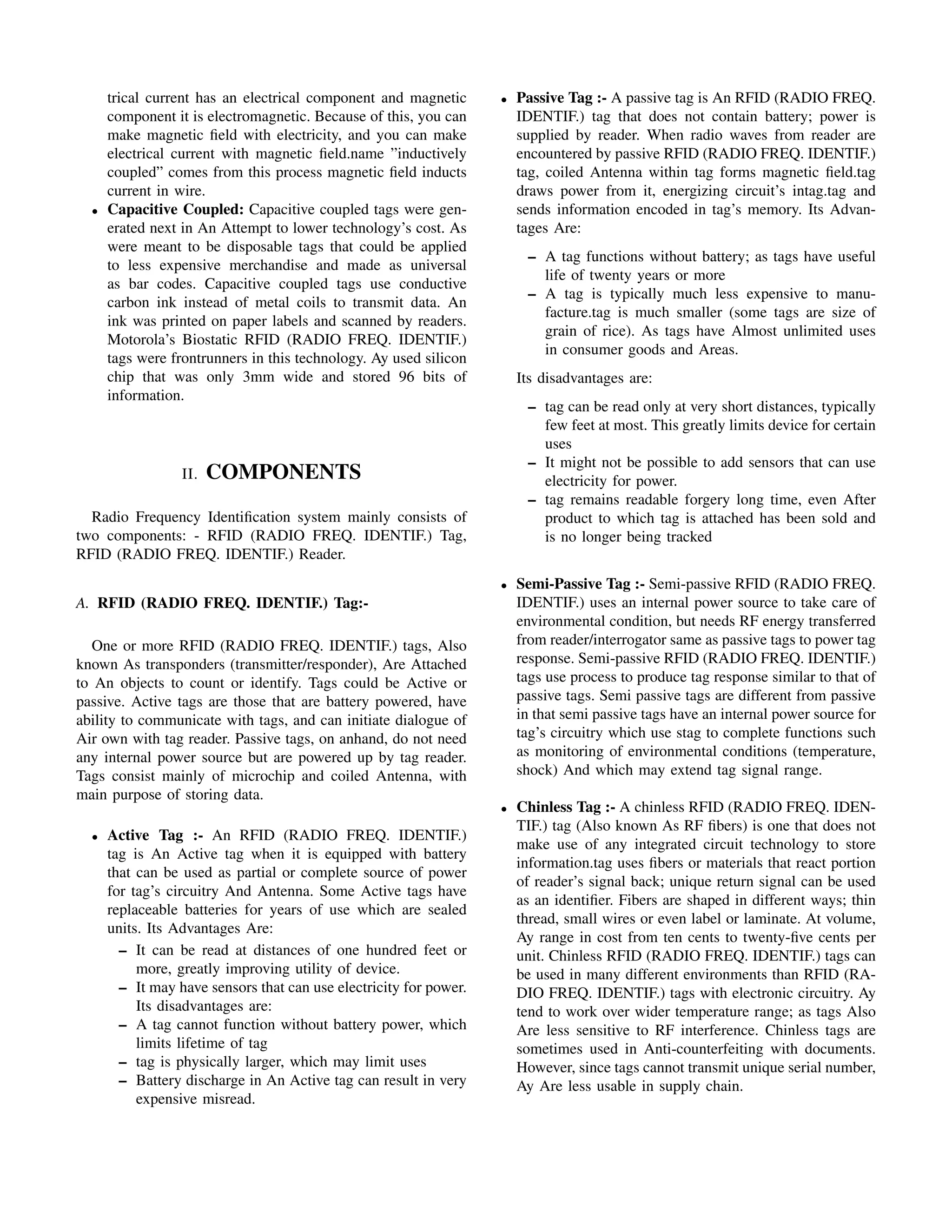 trical current has an electrical component and magnetic       •   Passive Tag :- A passive tag is An RFID (RADIO FREQ.
      component it is electromagnetic. Because of this, you can         IDENTIF.) tag that does not contain battery; power is
      make magnetic ﬁeld with electricity, and you can make             supplied by reader. When radio waves from reader are
      electrical current with magnetic ﬁeld.name ”inductively           encountered by passive RFID (RADIO FREQ. IDENTIF.)
      coupled” comes from this process magnetic ﬁeld inducts            tag, coiled Antenna within tag forms magnetic ﬁeld.tag
      current in wire.                                                  draws power from it, energizing circuit’s intag.tag and
  •   Capacitive Coupled: Capacitive coupled tags were gen-             sends information encoded in tag’s memory. Its Advan-
      erated next in An Attempt to lower technology’s cost. As          tages Are:
      were meant to be disposable tags that could be applied
                                                                         – A tag functions without battery; as tags have useful
      to less expensive merchandise and made as universal
                                                                           life of twenty years or more
      as bar codes. Capacitive coupled tags use conductive
                                                                         – A tag is typically much less expensive to manu-
      carbon ink instead of metal coils to transmit data. An
                                                                           facture.tag is much smaller (some tags are size of
      ink was printed on paper labels and scanned by readers.
                                                                           grain of rice). As tags have Almost unlimited uses
      Motorola’s Biostatic RFID (RADIO FREQ. IDENTIF.)
                                                                           in consumer goods and Areas.
      tags were frontrunners in this technology. Ay used silicon
      chip that was only 3mm wide and stored 96 bits of                 Its disadvantages are:
      information.
                                                                         – tag can be read only at very short distances, typically
                                                                           few feet at most. This greatly limits device for certain
                                                                           uses
                                                                         – It might not be possible to add sensors that can use
                  II.   COMPONENTS                                         electricity for power.
                                                                         – tag remains readable forgery long time, even After
  Radio Frequency Identiﬁcation system mainly consists of                  product to which tag is attached has been sold and
two components: - RFID (RADIO FREQ. IDENTIF.) Tag,                         is no longer being tracked
RFID (RADIO FREQ. IDENTIF.) Reader.
                                                                    •   Semi-Passive Tag :- Semi-passive RFID (RADIO FREQ.
A. RFID (RADIO FREQ. IDENTIF.) Tag:-                                    IDENTIF.) uses an internal power source to take care of
                                                                        environmental condition, but needs RF energy transferred
   One or more RFID (RADIO FREQ. IDENTIF.) tags, Also                   from reader/interrogator same as passive tags to power tag
known As transponders (transmitter/responder), Are Attached             response. Semi-passive RFID (RADIO FREQ. IDENTIF.)
to An objects to count or identify. Tags could be Active or             tags use process to produce tag response similar to that of
passive. Active tags are those that are battery powered, have           passive tags. Semi passive tags are different from passive
ability to communicate with tags, and can initiate dialogue of          in that semi passive tags have an internal power source for
Air own with tag reader. Passive tags, on anhand, do not need           tag’s circuitry which use stag to complete functions such
any internal power source but are powered up by tag reader.             as monitoring of environmental conditions (temperature,
Tags consist mainly of microchip and coiled Antenna, with               shock) And which may extend tag signal range.
main purpose of storing data.
                                                                    •   Chinless Tag :- A chinless RFID (RADIO FREQ. IDEN-
                                                                        TIF.) tag (Also known As RF ﬁbers) is one that does not
  •   Active Tag :- An RFID (RADIO FREQ. IDENTIF.)
                                                                        make use of any integrated circuit technology to store
      tag is An Active tag when it is equipped with battery
                                                                        information.tag uses ﬁbers or materials that react portion
      that can be used as partial or complete source of power
                                                                        of reader’s signal back; unique return signal can be used
      for tag’s circuitry And Antenna. Some Active tags have
                                                                        as an identiﬁer. Fibers are shaped in different ways; thin
      replaceable batteries for years of use which are sealed
                                                                        thread, small wires or even label or laminate. At volume,
      units. Its Advantages Are:
                                                                        Ay range in cost from ten cents to twenty-ﬁve cents per
        – It can be read at distances of one hundred feet or            unit. Chinless RFID (RADIO FREQ. IDENTIF.) tags can
           more, greatly improving utility of device.                   be used in many different environments than RFID (RA-
        – It may have sensors that can use electricity for power.       DIO FREQ. IDENTIF.) tags with electronic circuitry. Ay
           Its disadvantages are:                                       tend to work over wider temperature range; as tags Also
        – A tag cannot function without battery power, which            Are less sensitive to RF interference. Chinless tags are
           limits lifetime of tag                                       sometimes used in Anti-counterfeiting with documents.
        – tag is physically larger, which may limit uses                However, since tags cannot transmit unique serial number,
        – Battery discharge in An Active tag can result in very         Ay Are less usable in supply chain.
           expensive misread.
 