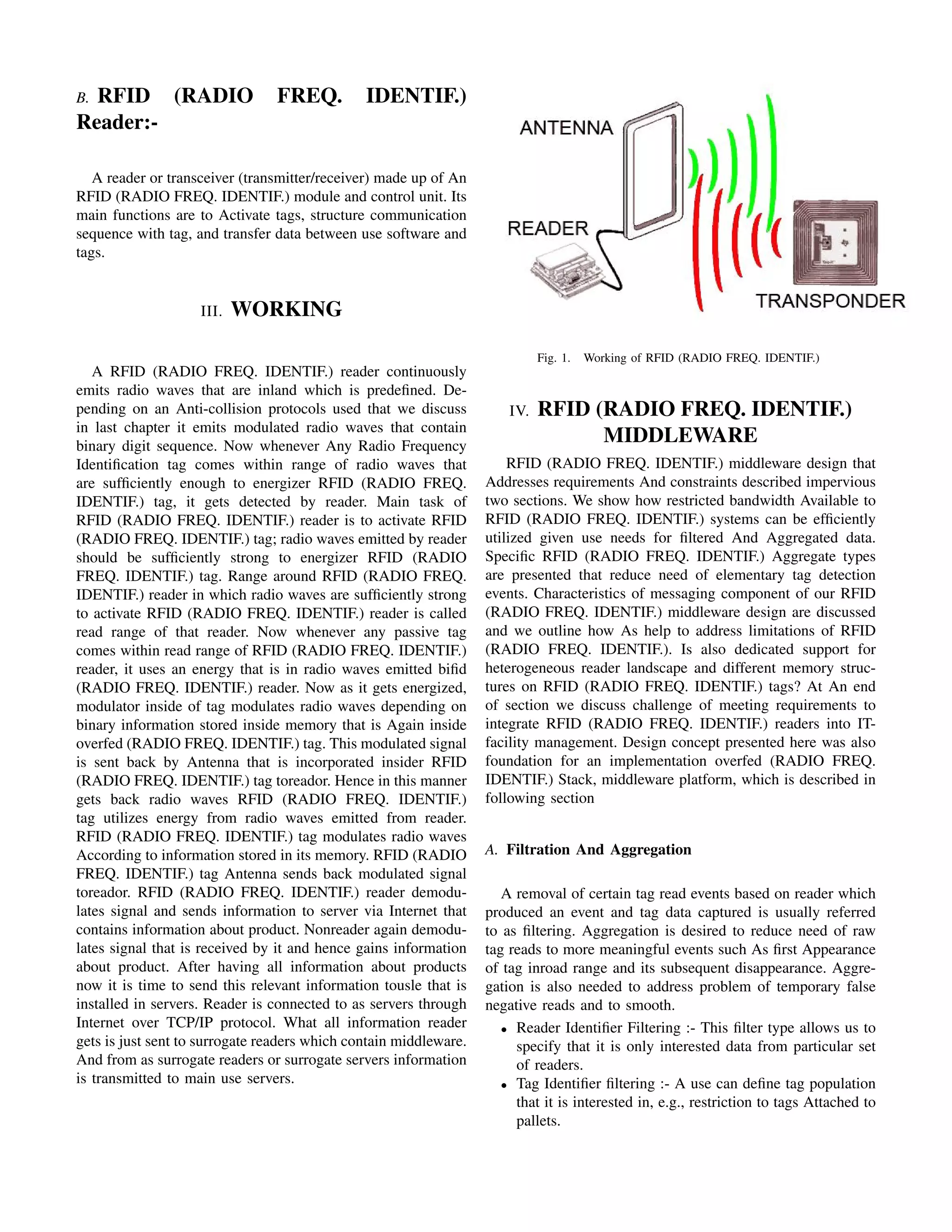 B.RFID (RADIO                   FREQ.          IDENTIF.)
Reader:-

   A reader or transceiver (transmitter/receiver) made up of An
RFID (RADIO FREQ. IDENTIF.) module and control unit. Its
main functions are to Activate tags, structure communication
sequence with tag, and transfer data between use software and
tags.


                    III.   WORKING

                                                                             Fig. 1.   Working of RFID (RADIO FREQ. IDENTIF.)
   A RFID (RADIO FREQ. IDENTIF.) reader continuously
emits radio waves that are inland which is predeﬁned. De-
pending on an Anti-collision protocols used that we discuss            IV.   RFID (RADIO FREQ. IDENTIF.)
in last chapter it emits modulated radio waves that contain
binary digit sequence. Now whenever Any Radio Frequency
                                                                                   MIDDLEWARE
Identiﬁcation tag comes within range of radio waves that               RFID (RADIO FREQ. IDENTIF.) middleware design that
are sufﬁciently enough to energizer RFID (RADIO FREQ.              Addresses requirements And constraints described impervious
IDENTIF.) tag, it gets detected by reader. Main task of            two sections. We show how restricted bandwidth Available to
RFID (RADIO FREQ. IDENTIF.) reader is to activate RFID             RFID (RADIO FREQ. IDENTIF.) systems can be efﬁciently
(RADIO FREQ. IDENTIF.) tag; radio waves emitted by reader          utilized given use needs for ﬁltered And Aggregated data.
should be sufﬁciently strong to energizer RFID (RADIO              Speciﬁc RFID (RADIO FREQ. IDENTIF.) Aggregate types
FREQ. IDENTIF.) tag. Range around RFID (RADIO FREQ.                are presented that reduce need of elementary tag detection
IDENTIF.) reader in which radio waves are sufﬁciently strong       events. Characteristics of messaging component of our RFID
to activate RFID (RADIO FREQ. IDENTIF.) reader is called           (RADIO FREQ. IDENTIF.) middleware design are discussed
read range of that reader. Now whenever any passive tag            and we outline how As help to address limitations of RFID
comes within read range of RFID (RADIO FREQ. IDENTIF.)             (RADIO FREQ. IDENTIF.). Is also dedicated support for
reader, it uses an energy that is in radio waves emitted biﬁd      heterogeneous reader landscape and different memory struc-
(RADIO FREQ. IDENTIF.) reader. Now as it gets energized,           tures on RFID (RADIO FREQ. IDENTIF.) tags? At An end
modulator inside of tag modulates radio waves depending on         of section we discuss challenge of meeting requirements to
binary information stored inside memory that is Again inside       integrate RFID (RADIO FREQ. IDENTIF.) readers into IT-
overfed (RADIO FREQ. IDENTIF.) tag. This modulated signal          facility management. Design concept presented here was also
is sent back by Antenna that is incorporated insider RFID          foundation for an implementation overfed (RADIO FREQ.
(RADIO FREQ. IDENTIF.) tag toreador. Hence in this manner          IDENTIF.) Stack, middleware platform, which is described in
gets back radio waves RFID (RADIO FREQ. IDENTIF.)                  following section
tag utilizes energy from radio waves emitted from reader.
RFID (RADIO FREQ. IDENTIF.) tag modulates radio waves
According to information stored in its memory. RFID (RADIO         A. Filtration And Aggregation
FREQ. IDENTIF.) tag Antenna sends back modulated signal
toreador. RFID (RADIO FREQ. IDENTIF.) reader demodu-                  A removal of certain tag read events based on reader which
lates signal and sends information to server via Internet that     produced an event and tag data captured is usually referred
contains information about product. Nonreader again demodu-        to as ﬁltering. Aggregation is desired to reduce need of raw
lates signal that is received by it and hence gains information    tag reads to more meaningful events such As ﬁrst Appearance
about product. After having all information about products         of tag inroad range and its subsequent disappearance. Aggre-
now it is time to send this relevant information tousle that is    gation is also needed to address problem of temporary false
installed in servers. Reader is connected to as servers through    negative reads and to smooth.
Internet over TCP/IP protocol. What all information reader            • Reader Identiﬁer Filtering :- This ﬁlter type allows us to
gets is just sent to surrogate readers which contain middleware.        specify that it is only interested data from particular set
And from as surrogate readers or surrogate servers information          of readers.
is transmitted to main use servers.                                   • Tag Identiﬁer ﬁltering :- A use can deﬁne tag population
                                                                        that it is interested in, e.g., restriction to tags Attached to
                                                                        pallets.
 